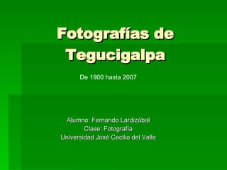 Fotografías de Tegucigalpa Alumno: Fernando Lardizábal Clase: Fotografía Universidad José Cecilio del Valle De 1900 hasta 2007 