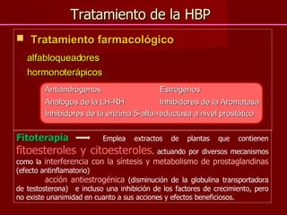 Tratamiento de la HBP Tratamiento farmacológico alfabloqueadores  hormonoterápicos Antiandrogenos Estrógenos Analogos de la LH-RH Inhibidores de la Aromatasa Inhibidores de la enzima 5-alfa-reductasa a nivel prostático  Fitoterapia   Emplea extractos de plantas que contienen  fitoesteroles y citoesteroles . actuando por diversos mecanismos como la  interferencia con la síntesis y metabolismo de prostaglandinas  (efecto antinflamatorio)  acción antiestrogénica  (disminución de la globulina transportadora de testosterona)  e incluso una inhibición de los factores de crecimiento, pero no existe unanimidad en cuanto a sus acciones y efectos beneficiosos.  