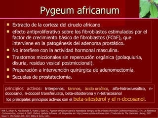 Pygeum africanum Extracto de la corteza del ciruelo africano efecto antiproliferativo sobre los fibroblastos estimulados por el factor de crecimiento básico de fibroblastos (FCbF), que interviene en la patogénesis del adenoma prostático. No interfiere con la actividad hormonal masculina.  Trastornos miccionales sin repercución orgánica (polaquiuria, disuria, residuo vesical postmiccional).  Preparación a intervención quirúrgica de adenomectomía.  Secuelas de prostatectomía. Wilt T, Ishani A, Mac Donald R, Rutks I, Stark G.. Pygeum africanum para la hiperplasia benigna de la próstata (Revisión Cochrane traducida). En:  La Biblioteca Cochrane Plus, número  4, 2007. Oxford, Update Software Ltd. Disponible en: http://www.update-software.com. (Traducida de  The Cochrane Library,  2007 Issue 4.  Chichester, UK: John Wiley & Sons, Ltd.).   principios activos : triterpenos,  taninos ,  ácido ursólico , alfa-hidroxiursólico, n-docosanol, n-docosil transferulato, beta-sitosterona y n-tetracosanol los principales principios activos son el  beta-sitosterol y el n-docosanol . 