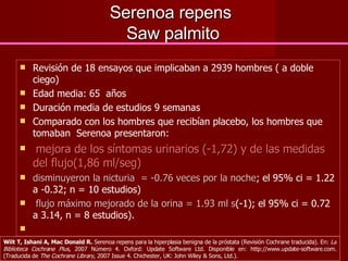 Serenoa repens  Saw palmito Revisión de 18 ensayos que implicaban a 2939 hombres ( a doble ciego) Edad media: 65  años Duración media de estudios 9 semanas Comparado con los hombres que recibían placebo, los hombres que tomaban  Serenoa presentaron: mejora de los síntomas urinarios (-1,72) y de las medidas del flujo(1,86 ml/seg)  disminuyeron la nicturia  = -0.76 veces por la noche ; el 95% ci = 1.22 a -0.32; n = 10 estudios)  flujo máximo mejorado de la orina = 1.93 ml s (-1); el 95% ci = 0.72 a 3.14, n = 8 estudios). Wilt T, Ishani A, Mac Donald R.  Serenoa repens para la hiperplasia benigna de la próstata (Revisión Cochrane traducida). En:  La Biblioteca Cochrane Plus , 2007 Número 4. Oxford: Update Software Ltd. Disponible en: http://www.update-software.com. (Traducida de  The Cochrane Library , 2007 Issue 4. Chichester, UK: John Wiley & Sons, Ltd.).  