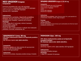 NEO URGENIN  Grageas Composición Echinacea angustifolia exto. seco 100 mg/gragea Pygeum africanum  complejo lípido-esterólico 25 mg/gragea Sabal serrulata exto . seco 200 mg/gragea Sacarosa 107,1 mg/grageas Indicaciones Adenoma de la próstata ,  Hipertrofia prostática benigna ,  Neurosis vesical, Pre y post-operatorio de prostatectomía, Prostatitis, Trastornos de la micción.   Posología Inicial: 4 grag./día (2 nocturnas), mínimo 8 semanas; mantenimiento 2 grag./día  INCOMPATIBILIDADES  Carece de ellas y puede asociarse a cualquier otra medicación antibiótica, hormonal, antiesclerosa, etc. SPASMO-URGENIN  Gragea 2/25/30 mg Composición Echinacea angustifolia exto. seco 30 mg/gragea Sabal serrulata exto.  seco 25 mg/gragea Trospio cloruro 2 mg/gragea Glicerol  Lactosa 189,4 mg/gragea Sacarosa 83,4 mg/gragea Indicaciones Adenoma de la próstata ,  Cistitis, Neurosis vesical, Pre y post-operatorio de prostatectomía, Prostatitis, Uretritis, Vejiga neurógena Posología 2 grag. 3 veces/día INCOMPATIBILIDADES No debe administrarse al mismo tiempo que los estimulantes de la fibra lisa visceral (neostigmina, edrofonio, etc.). SEREPROSTAT Comp. 80 mg ATC: Otros medicamentos usados en la hipertrofia prostática benigna PA:  Serenoa repens  exto. lípido esterólico. Composición Serenoa repens  exto. lípido esterólico 80 mg/comprimido Almidón de trigo 100 mg/comprimido Glicerol 2,538 mg/comprimido Indicaciones Adenoma de la próstata, Hiperplasia prostática benigna, Prostatitis PERMIXON Cáps. 160 mg ATC: Otros medicamentos usados en la hipertrofia prostática benigna PA: Serenoa repens exto. lípido esterólico. Composición Serenoa repens exto . lípido esterólico 160 mg/cápsula Indicaciones Hiperplasia prostática benigna Posología 1 cáps./12 h durante 4-8 semanas 