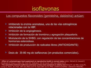 isoflavonas Los compuestos flavonoides (genisteína, daidzeína) actúan: inhibiendo la enzima aromatasa, una de las vías estrogénicas relacionadas con la HBP.   Inhibición de la angiogénesis. Inhibición de formación de trombina y agregación plaquetaria. Modulación de la SHBG, con regulación de las concentraciones de hormonas esteroideas.  Inhibición de producción de radicales libres (ANTIOXIDANTE) Dosis de  35-80 mg de isoflavonas (en productos comerciales) .  Effect of a phytoestrogen food supplement on reproductive health in normal males. Author: Mitchell JH, Cawood E, Kinniburgh D, Provan A, Collins AR, Irvine DS. Publication: Clin Sci (Lond). 2001 Jun;100(6):613-8.  The association between isoflavone and lower urinary tract symptoms in elderly men. Wong SY, Lau WW, Leung PC, Leung JC, Woo J.. Br J Nutr. 2007 Dec;98(6):1237-42. Epub 2007 Jul 19. PMID: 17640419 [PubMed - indexed for MEDLINE] 