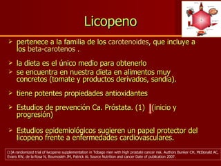 Licopeno pertenece a la familia de los  carotenoides , que incluye a los  beta-carotenos  . la dieta es el único medio para obtenerlo  se encuentra en nuestra dieta en alimentos muy concretos (tomate y productos derivados, sandía). tiene potentes propiedades antioxidantes Estudios de prevención Ca. Próstata. (1)  (inicio y progresión) Estudios epidemiológicos sugieren un papel protector del licopeno frente a enfermedades cardiovasculares. (1)A randomized trial of lycopene supplementation in Tobago men with high prostate cancer risk. Authors Bunker CH, McDonald AC, Evans RW, de la Rosa N, Boumosleh JM, Patrick AL Source Nutrition and cancer Date of publication 2007. 