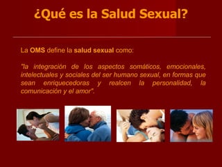 ¿Qué es la Salud Sexual? La  OMS  define la  salud sexual  como:  "la integración de los aspectos somáticos, emocionales, intelectuales y sociales del ser humano sexual, en formas que sean enriquecedoras y realcen la personalidad, la comunicación y el amor".    