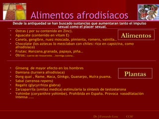 Desde la antiquedad se han buscado sustancias que aumentaran tanto el impulso sexual como el placer sexual. Ostras ( por su contenido en Zinc). Aguacate (contenido en vitam E) Canela, gengibre, nuez moscada, pimienta, romero, vainilla… Chocolate (los aztecas lo mezclaban con chiles: rico en capsicina, como afrodisiaco) Frutas: Manzana,granada, papaya, piña… Otros:  cuerno de rinoceronte. …hormiga culona… Ginseng  de mayor efecto en los hombres Damiana (turnera afrodisiaca) Dong quai , Ñame, Maca, Ginkgo, Guanarpo, Muira puama. Sabal (serenoa repens) Regaliz (glycyrrhiza glabra) Zarzaparrila (smilaz medica) estimularía la sintesis de testosterona Yohimbe (coryanthre yohimbe). Prohibida en España. Provoca  vasodilatación intensa ….. Alimentos afrodisíacos Dr. J.Fernando Losa  CCSF Alimentos Plantas 