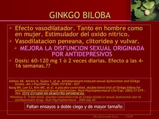 Efecto vasodilatador. Tanto en hombre como en mujer. Estimulador del oxido nitrico.  Vasodilatacion peneana, clitoridea y vulvar.  MEJORA LA DISFUNCION SEXUAL ORIGINADA POR ANTIDEPRESIVOS Dosis: 60-120 mg 1 ó 2 veces diarias. Efecto a las 4- 16 semanas.??  Ashton AK, Ahrens K, Gupta S, et al. Antidepressant-induced sexual dysfunction and  Ginkgo biloba .  Am J Psychiatry . 2000;157:836 - 837   Kang BH, Lee SJ, Kim MD, et al. A placebo-controlled, double-blind trial of Ginkgo bilboa for antidepressant-induced sexual dysfunction.  Hum Psychopharmacol Clin Exp . 2002;17:279 - 284.  ESTE ESTUDIO NO DEMOSTRO DIFERENCIAS . Wheatley D. Triple-blind, placebo-controlled trial of  Ginkgo biloba  in sexual dysfunction due to antidepressant drugs.  Hum Psychopharmacol  . 2004 Sep 20  GINKGO BILOBA Dr. J.Fernando Losa  CCSF Faltan ensayos a doble ciego y de mayor tamaño 