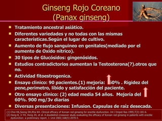 Ginseng Rojo Coreano (Panax ginseng) Tratamiento ancestral asiático. Diferentes variedades y no todas con las mismas características.Según el lugar de cultivo. Aumento de flujo sanguineo en genitales(mediado por el aumento de Oxido nítrico). 30 tipos de Glucósidos: gingenósidos. Estudios contradictorios aumentan la Testosterona(?).otros que no. Actividad fitoestrogenica. Ensayo clinico: 90 pacientes.(1) mejoría:  60% . Rigidez del pene,perimetro, líbido y satisfacción del paciente. Otro ensayo clinico: (2) edad media 54 años.  Mejoría del  60%. 900 mg/3v diarias Diversas presentaciones: Infusion. Capsulas de raíz desecada. Choi HK,Seong DH,Rha KH. Clinical efficacy of Korean red ginseng for erectile dysfunction. Int J Impot Res 1995;7(3):181-6. Hong B, Ji YH, Hong JH, et al. A doublelind crossover study evaluating the efficacy of Korean red ginseng in patients with erectile dysfunction: a preliminary report. J. Urol 2002;168(5):2070-3. 