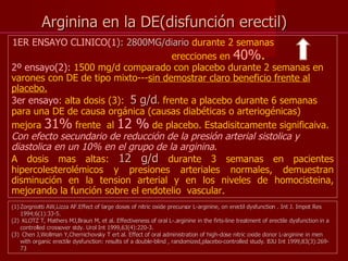 Arginina en la DE(disfunción erectil) 1ER ENSAYO CLINICO(1 ): 2800MG/diario  durante 2 semanas    erecciones en  40% .  2º ensayo(2):  1500 mg/d comparado con placebo durante 2 semanas en varones con DE de tipo mixto--- sin demostrar claro beneficio frente al placebo. 3er ensayo : alta dosis (3):  5 g/d .  frente a placebo durante 6 semanas para una DE de causa orgánica (causas diabéticas o arteriogénicas)  mejora  31%  frente  al  12 %  de placebo. Estadisitcamente significaiva.  Con efecto secundario de reducción de la presión arterial sistolica y diastolica en un 10% en el grupo de la arginina . A dosis mas altas:  12 g/d  durante 3 semanas en pacientes hipercolesterolémicos y presiones arteriales normales, demuestran disminución en la tension arterial y en los niveles de homocisteina, mejorando la función sobre el endotelio  vascular. Zorgniotti AW,Lizza AF.Effect of large doses of nitric oxide precursor L-arginine, on erectil dysfunction . Int J. Impot Res 1994;6(1):33-5. KLOTZ T, Mathers MJ,Braun M, et al. Effectiveness of oral L-.arginine in the firts-line treatment of erectile dysfunction in a controlled crossover stdy. Urol Int 1999,63(4):220-3. Chen J,Wollman Y,Chernichovsky T ert al. Effect of oral administration of high-dose nitric oxide donor L-arginine in men with organic erectile dysfunction: results of a double-blind , randomized,placebo-controlled study. BJU Int 1999,83(3):269-73 