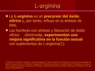 L-arginina La  L-arginina  es un  precursor del óxido nítrico  y, por tanto, influye en la síntesis de éste.  Los hombres con síntesis y liberación de óxido nítrico disminuida,  experimentan una mejora significativa en la función sexual  con suplementos de L-arginina(1). 1. Noel N. Kim, David E. Chistianson, and Abdulmaged M. Traish. Department of Urology and Institute for Sexual Medicine, Boston University School of Medicine; Department of Biochemistry, Boston University School of Medicine; and Roy and Diana Vagelos Laboratories, Department of Chemistry, University of Pennsylvania. Role of Arginase in the Male and Female Sexual Arousal Response. 