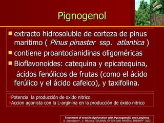 Pignogenol extracto hidrosoluble de corteza de pinus maritimo (  Pinus pinaster   ssp.   atlantica  ) contiene proantocianidinas oligoméricas  Bioflavonoides: catequina y epicatequina,   ácidos fenólicos de frutas (como el ácido ferúlico y el ácido cafeico), y taxifolina.  Potencia  la producción de oxido nitrico. Accion agonista con la L-arginina en la producción de óxido nitrico Treatment of erectile dysfunction with Pycnogenol® and Larginine R. Stanislavov*, V. Nikolova. "JOURNAL OF SEX AND MARITAL THERAPY“ 2002 