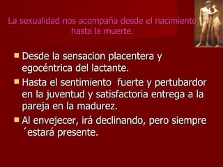 La sexualidad nos acompaña desde el nacimiento hasta la muerte. Desde la sensacion placentera y egocéntrica del lactante. Hasta el sentimiento  fuerte y pertubardor en la juventud y satisfactoria entrega a la pareja en la madurez. Al envejecer, irá declinando, pero siempre´estará presente.  