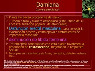 Damiana (turnera afrodisiaca) Planta herbacea procedente de mejico Turnera difusa y turnera afrodisiaca (este ultimo de su ancestral tradición popular  de afrodisíaca) Disfuncion erectil masculina , para corregir la eyaculación precoz y como apoyo a tratamientos de impotencia masculina. disminución de líbido femenina Tratamientos continuados con esta planta favorecen la producción de  testosterona , mejorando la respuesta sexual.  Se emplea en tratamientos de Asma, bronquitis, diabetes, nefrosis etc…..   A double-blind placebo-controlled study of ArginMax, a nutritional supplement for enhancement of female sexual function. Ito TY ,  Trant AS ,  Polan ML . J Sex Marital Ther. 2001 Oct-Dec;27(5):541-9. J Sex Marital Ther. 2006 Oct-Dec;32(5):369-78.   The enhancement of female sexual function with ArginMax, a nutritional supplement, among women differing in menopausal status.  Ito TY ,  Polan ML ,  Whipple B ,  Trant AS .  