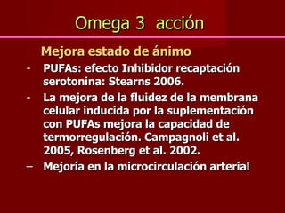 Omega 3  acción   Mejora estado de ánimo PUFAs: efecto Inhibidor recaptación serotonina: Stearns 2006.  La mejora de la fluidez de la membrana celular inducida por la suplementación con PUFAs mejora la capacidad de termorregulación. Campagnoli et al. 2005, Rosenberg et al. 2002. Mejoría en la microcirculación arterial 