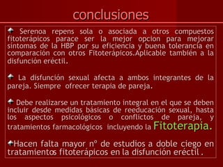 conclusiones Serenoa repens sola o asociada a otros compuestos fitoterápicos parace ser la mejor opcion para mejorar síntomas de la HBP por su eficiencia y buena tolerancia en comparación con otros Fitoterápicos.Aplicable también a la disfunción eréctil . La disfunción sexual afecta a ambos integrantes de la pareja. Siempre  ofrecer terapia de pareja . Debe realizarse un tratamiento integral en el que se deben incluir desde medidas básicas de reeducación sexual, hasta los aspectos psicológicos o conflictos de pareja, y tratamientos farmacológicos  incluyendo la  Fitoterapia. Hacen falta mayor nº de estudios a doble ciego en tratamientos fitoterápicos en la disfunción eréctil . 