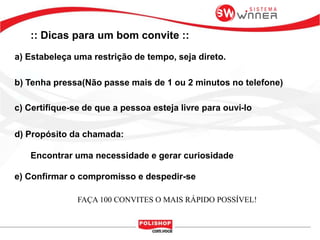 :: Dicas para um bom convite ::
b) Tenha pressa(Não passe mais de 1 ou 2 minutos no telefone)
c) Certifique-se de que a pessoa esteja livre para ouvi-lo
d) Propósito da chamada:
Encontrar uma necessidade e gerar curiosidade
e) Confirmar o compromisso e despedir-se
a) Estabeleça uma restrição de tempo, seja direto.
FAÇA 100 CONVITES O MAIS RÁPIDO POSSÍVEL!
 