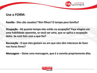 Use o FORM:
Família - Eles são casados? Têm filhos? O tempo para família?
Ocupação - Há quanto tempo eles estão na ocupação? Faça elogios em
uma habilidade aparente, se você ver uma, que se aplica a ocupação
deles. Se está feliz com o que faz?
Recreação - O que eles gostam ou em que eles têm interesse de fazer
nas horas livres?
Mensagem – Deixe uma mensagem, que é o convite propriamente dito.
 
