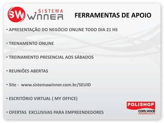 FERRAMENTAS DE APOIO
• APRESENTAÇÃO DO NEGÓCIO ONLINE TODO DIA 21 HS
• TRENAMENTO ONLINE
• TREINAMENTO PRESENCIAL AOS SÁBADOS
• REUNIÕES ABERTAS
• Site - www.sistemawinner.com.br/SEUID
• ESCRITÓRIO VIRTUAL ( MY OFFICE)
• OFERTAS EXCLUSIVAS PARA EMPREENDEDORES
 