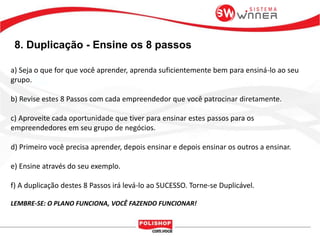 8. Duplicação - Ensine os 8 passos
a) Seja o que for que você aprender, aprenda suficientemente bem para ensiná-lo ao seu
grupo.
b) Revise estes 8 Passos com cada empreendedor que você patrocinar diretamente.
c) Aproveite cada oportunidade que tiver para ensinar estes passos para os
empreendedores em seu grupo de negócios.
d) Primeiro você precisa aprender, depois ensinar e depois ensinar os outros a ensinar.
e) Ensine através do seu exemplo.
f) A duplicação destes 8 Passos irá levá-lo ao SUCESSO. Torne-se Duplicável.
LEMBRE-SE: O PLANO FUNCIONA, VOCÊ FAZENDO FUNCIONAR!
 