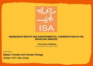 Fernando Mathias [email_address] presented in  Rights, Forests and Climate Change October 15/17, Oslo, Norge INDIGENOUS RIGHTS AND ENVIRONMENTAL CONSERVATION IN THE BRAZILIAN AMAZON 