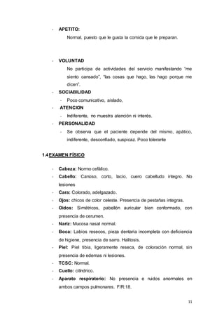 11
- APETITO:
Normal, puesto que le gusta la comida que le preparan.
- VOLUNTAD
No participa de actividades del servicio manifestando “me
siento cansado”, “las cosas que hago, las hago porque me
dicen”.
- SOCIABILIDAD
- Poco comunicativo, aislado,
- ATENCION
- Indiferente, no muestra atención ni interés.
- PERSONALIDAD
- Se observa que el paciente depende del mismo, apático,
indiferente, desconfiado, suspicaz. Poco tolerante
1.4EXAMEN FÍSICO
- Cabeza: Normo cefálico.
- Cabello: Canoso, corto, lacio, cuero cabelludo integro. No
lesiones
- Cara: Colorado, adelgazado.
- Ojos: chicos de color celeste. Presencia de pestañas integras.
- Oídos: Simétricos, pabellón auricular bien conformado, con
presencia de cerumen.
- Nariz: Mucosa nasal normal.
- Boca: Labios resecos, pieza dentaria incompleta con deficiencia
de higiene, presencia de sarro. Halitosis.
- Piel: Piel tibia, ligeramente reseca, de coloración normal, sin
presencia de edemas ni lesiones.
- TCSC: Normal.
- Cuello: cilíndrico.
- Aparato respiratorio: No presencia e ruidos anormales en
ambos campos pulmonares. F/R:18.
 