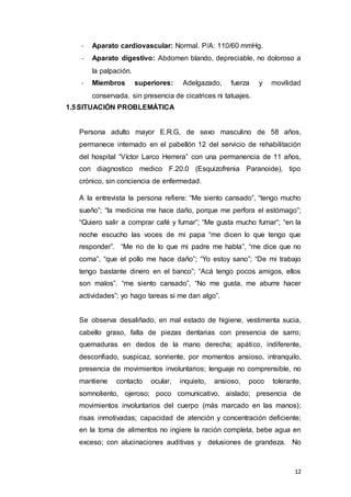 12
- Aparato cardiovascular: Normal. P/A: 110/60 mmHg.
- Aparato digestivo: Abdomen blando, depreciable, no doloroso a
la palpación.
- Miembros superiores: Adelgazado, fuerza y movilidad
conservada. sin presencia de cicatrices ni tatuajes.
1.5SITUACIÓN PROBLEMÁTICA
Persona adulto mayor E.R.G, de sexo masculino de 58 años,
permanece internado en el pabellón 12 del servicio de rehabilitación
del hospital “Víctor Larco Herrera” con una permanencia de 11 años,
con diagnostico medico F.20.0 (Esquizofrenia Paranoide), tipo
crónico, sin conciencia de enfermedad.
A la entrevista la persona refiere: “Me siento cansado”, “tengo mucho
sueño”; “la medicina me hace daño, porque me perfora el estómago”;
“Quiero salir a comprar café y fumar”; “Me gusta mucho fumar”; “en la
noche escucho las voces de mi papa “me dicen lo que tengo que
responder”. “Me rio de lo que mi padre me habla”, “me dice que no
coma”, “que el pollo me hace daño”; “Yo estoy sano”; “De mi trabajo
tengo bastante dinero en el banco”; “Acá tengo pocos amigos, ellos
son malos”. “me siento cansado”, “No me gusta, me aburre hacer
actividades”; yo hago tareas si me dan algo”.
Se observa desaliñado, en mal estado de higiene, vestimenta sucia,
cabello graso, falta de piezas dentarias con presencia de sarro;
quemaduras en dedos de la mano derecha; apático, indiferente,
desconfiado, suspicaz, sonriente, por momentos ansioso, intranquilo,
presencia de movimientos involuntarios; lenguaje no comprensible, no
mantiene contacto ocular, inquieto, ansioso, poco tolerante,
somnoliento, ojeroso; poco comunicativo, aislado; presencia de
movimientos involuntarios del cuerpo (más marcado en las manos);
risas inmotivadas; capacidad de atención y concentración deficiente;
en la toma de alimentos no ingiere la ración completa, bebe agua en
exceso; con alucinaciones auditivas y delusiones de grandeza. No
 