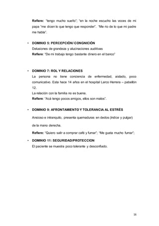 16
Refiere: “tengo mucho sueño”; “en la noche escucho las voces de mi
papa “me dicen lo que tengo que responder”. “Me rio de lo que mi padre
me habla”.
• DOMINIO 5: PERCEPCIÒN/ CONGNICIÒN
Delusiones de grandeza y alucinaciones auditivas
Refiere: “De mi trabajo tengo bastante dinero en el banco”
• DOMINIO 7: ROL Y RELACIONES
La persona no tiene conciencia de enfermedad, aislado, poco
comunicativo. Esta hace 14 años en el hospital Larco Herrera – pabellón
12.
La relación con la familia no es buena.
Refiere: “Acá tengo pocos amigos, ellos son malos”.
• DOMINIO 9: AFRONTAMIENTO Y TOLERANCIA AL ESTRÉS
Ansioso e intranquilo, presenta quemaduras en dedos (índice y pulgar)
de la mano derecha.
Refiere: “Quiero salir a comprar café y fumar”; “Me gusta mucho fumar”;
• DOMINIO 11: SEGURIDAD/PROTECCION
El paciente se muestra poco tolerante y desconfiado.
 