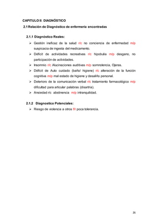 26
CAPITULO II: DIAGNÓSTICO
2.1Relación de Diagnóstico de enfermería encontradas
2.1.1 Diagnóstico Reales:
 Gestión ineficaz de la salud r/c no conciencia de enfermedad m/p
suspicacia de ingesta del medicamento.
 Déficit de actividades recreativas r/c hipobulia m/p desgano, no
participación de actividades.
 Insomnio r/c Alucinaciones auditivas m/p somnolencia, Ojeras.
 Déficit de Auto cuidado (baño/ higiene) r/c alteración de la función
cognitiva m/p mal estado de higiene y desaliño personal.
 Deterioro de la comunicación verbal r/c tratamiento farmacológico m/p
dificultad para articular palabras (disartria).
 Ansiedad r/c abstinencia m/p intranquilidad.
2.1.2 Diagnostico Potenciales:
 Riesgo de violencia a otros f/r poca tolerancia.
 