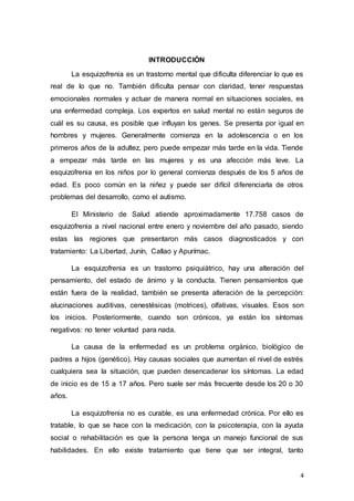 4
INTRODUCCIÓN
La esquizofrenia es un trastorno mental que dificulta diferenciar lo que es
real de lo que no. También dificulta pensar con claridad, tener respuestas
emocionales normales y actuar de manera normal en situaciones sociales, es
una enfermedad compleja. Los expertos en salud mental no están seguros de
cuál es su causa, es posible que influyan los genes. Se presenta por igual en
hombres y mujeres. Generalmente comienza en la adolescencia o en los
primeros años de la adultez, pero puede empezar más tarde en la vida. Tiende
a empezar más tarde en las mujeres y es una afección más leve. La
esquizofrenia en los niños por lo general comienza después de los 5 años de
edad. Es poco común en la niñez y puede ser difícil diferenciarla de otros
problemas del desarrollo, como el autismo.
El Ministerio de Salud atiende aproximadamente 17.758 casos de
esquizofrenia a nivel nacional entre enero y noviembre del año pasado, siendo
estas las regiones que presentaron más casos diagnosticados y con
tratamiento: La Libertad, Junín, Callao y Apurímac.
La esquizofrenia es un trastorno psiquiátrico, hay una alteración del
pensamiento, del estado de ánimo y la conducta. Tienen pensamientos que
están fuera de la realidad, también se presenta alteración de la percepción:
alucinaciones auditivas, cenestésicas (motrices), olfativas, visuales. Esos son
los inicios. Posteriormente, cuando son crónicos, ya están los síntomas
negativos: no tener voluntad para nada.
La causa de la enfermedad es un problema orgánico, biológico de
padres a hijos (genético). Hay causas sociales que aumentan el nivel de estrés
cualquiera sea la situación, que pueden desencadenar los síntomas. La edad
de inicio es de 15 a 17 años. Pero suele ser más frecuente desde los 20 o 30
años.
La esquizofrenia no es curable, es una enfermedad crónica. Por ello es
tratable, lo que se hace con la medicación, con la psicoterapia, con la ayuda
social o rehabilitación es que la persona tenga un manejo funcional de sus
habilidades. En ello existe tratamiento que tiene que ser integral, tanto
 