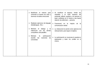 43
 Modificare el entorno para
minimizar el exceso de ruido y
disminuir el estrés emocional.
 Realizare ejercicios de lenguaje
(trabalenguas. Etc.)
 Motivare el dialogo y la
interacción con los demás
compañeros del pabellón.
 Motivare la participación
durante las reuniones de
comunidad.
 Al modificar el espacio, limitar los
visitantes y un ruido excesivo del
ambiente externo ayudara a la persona a
tener confianza en sí misma y una buena
relación de enfermero – persona.
 Favorecerá en la mejoría de la
comunicación verbal.
 La interacción le servirá como ejercicio de
reforzamiento para lograr el objetivo.
 La participación en reuniones le ayudara a
expresarse y tener ms confían en sí
mismo.
 