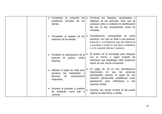 45
 Fomentaré el compartir los
problemas comunes de los
demás.
 Fomentaré el respeto de los
derechos de los demás.
 Facilitaré la participación de la
persona en grupos, contar
historias.
 Utilizaré el juego de roles para
practicar las habilidades y
técnicas de comunicación
mejoradas.
 Animaré al paciente a cambiar
de ambiente, como salir a
caminar.
 Promover los intereses, necesidades y
objetivos de las personas, hace que se
conozcan entre sí, sintiendo la identificación
del uno al otro compartiendo cosas en
comunes.
 Consideración, acompañada de cierta
sumisión, con que se trata a una persona,
situación o circunstancia que las determina
y que lleva a acatar lo que dice o establece
o a no causarle ofensa o perjuicio.
 El ámbito de la sociología para designar
con el mismo a aquel conjunto de
individuos que despliegan roles recíprocos
dentro de una misma comunidad.
 Un juego de rol es una dramatización
improvisada en que las personas
participantes asumen el papel de una
situación previamente establecida como
preparación para enfrentarse a una
situación similar.
 Caminar por treinta minutos al día puede
mejorar la salud física y mental.
 