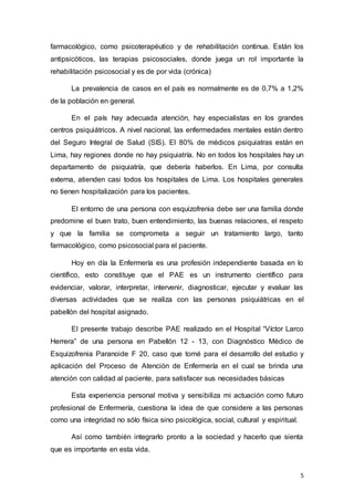 5
farmacológico, como psicoterapéutico y de rehabilitación continua. Están los
antipsicóticos, las terapias psicosociales, donde juega un rol importante la
rehabilitación psicosocial y es de por vida (crónica)
La prevalencia de casos en el país es normalmente es de 0,7% a 1,2%
de la población en general.
En el país hay adecuada atención, hay especialistas en los grandes
centros psiquiátricos. A nivel nacional, las enfermedades mentales están dentro
del Seguro Integral de Salud (SIS). El 80% de médicos psiquiatras están en
Lima, hay regiones donde no hay psiquiatría. No en todos los hospitales hay un
departamento de psiquiatría, que debería haberlos. En Lima, por consulta
externa, atienden casi todos los hospitales de Lima. Los hospitales generales
no tienen hospitalización para los pacientes.
El entorno de una persona con esquizofrenia debe ser una familia donde
predomine el buen trato, buen entendimiento, las buenas relaciones, el respeto
y que la familia se comprometa a seguir un tratamiento largo, tanto
farmacológico, como psicosocial para el paciente.
Hoy en día la Enfermería es una profesión independiente basada en lo
científico, esto constituye que el PAE es un instrumento científico para
evidenciar, valorar, interpretar, intervenir, diagnosticar, ejecutar y evaluar las
diversas actividades que se realiza con las personas psiquiátricas en el
pabellón del hospital asignado.
El presente trabajo describe PAE realizado en el Hospital “Víctor Larco
Herrera” de una persona en Pabellón 12 - 13, con Diagnóstico Médico de
Esquizofrenia Paranoide F 20, caso que tomé para el desarrollo del estudio y
aplicación del Proceso de Atención de Enfermería en el cual se brinda una
atención con calidad al paciente, para satisfacer sus necesidades básicas
Esta experiencia personal motiva y sensibiliza mi actuación como futuro
profesional de Enfermería, cuestiona la idea de que considere a las personas
como una integridad no sólo física sino psicológica, social, cultural y espiritual.
Así como también integrarlo pronto a la sociedad y hacerlo que sienta
que es importante en esta vida.
 
