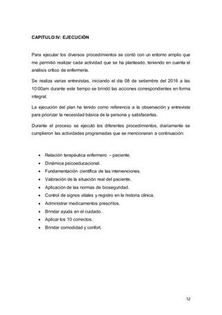 52
CAPITULO IV: EJECUCIÒN
Para ejecutar los diversos procedimientos se contó con un entorno amplio que
me permitió realizar cada actividad que se ha planteado, teniendo en cuenta el
análisis crítico de enfermería.
Se realiza varias entrevistas, iniciando el día 08 de setiembre del 2016 a las
10:00am durante este tiempo se brindó las acciones correspondientes en forma
integral.
La ejecución del plan ha tenido como referencia a la observación y entrevista
para priorizar la necesidad básica de la persona y satisfacerlas.
Durante el proceso se ejecutó los diferentes procedimientos, diariamente se
cumplieron las actividades programadas que se mencionaran a continuación:
 Relación terapéutica enfermero – paciente.
 Dinámica psicoeducacional.
 Fundamentación científica de las intervenciones.
 Valoración de la situación real del paciente.
 Aplicación de las normas de bioseguridad.
 Control de signos vitales y registro en la historia clínica.
 Administrar medicamentos prescritos.
 Brindar ayuda en el cuidado.
 Aplicar los 10 correctos.
 Brindar comodidad y confort.
 