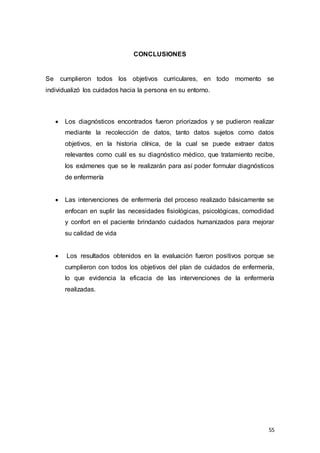 55
CONCLUSIONES
Se cumplieron todos los objetivos curriculares, en todo momento se
individualizó los cuidados hacia la persona en su entorno.
 Los diagnósticos encontrados fueron priorizados y se pudieron realizar
mediante la recolección de datos, tanto datos sujetos como datos
objetivos, en la historia clínica, de la cual se puede extraer datos
relevantes como cuál es su diagnóstico médico, que tratamiento recibe,
los exámenes que se le realizarán para así poder formular diagnósticos
de enfermería
 Las intervenciones de enfermería del proceso realizado básicamente se
enfocan en suplir las necesidades fisiológicas, psicológicas, comodidad
y confort en el paciente brindando cuidados humanizados para mejorar
su calidad de vida
 Los resultados obtenidos en la evaluación fueron positivos porque se
cumplieron con todos los objetivos del plan de cuidados de enfermería,
lo que evidencia la eficacia de las intervenciones de la enfermería
realizadas.
 
