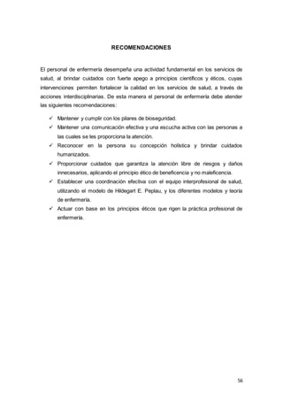 56
RECOMENDACIONES
El personal de enfermería desempeña una actividad fundamental en los servicios de
salud, al brindar cuidados con fuerte apego a principios científicos y éticos, cuyas
intervenciones permiten fortalecer la calidad en los servicios de salud, a través de
acciones interdisciplinarias. De esta manera el personal de enfermería debe atender
las siguientes recomendaciones:
 Mantener y cumplir con los pilares de bioseguridad.
 Mantener una comunicación efectiva y una escucha activa con las personas a
las cuales se les proporciona la atención.
 Reconocer en la persona su concepción holística y brindar cuidados
humanizados.
 Proporcionar cuidados que garantiza la atención libre de riesgos y daños
innecesarios, aplicando el principio ético de beneficencia y no maleficencia.
 Establecer una coordinación efectiva con el equipo interprofesional de salud,
utilizando el modelo de Hildegart E. Peplau, y los diferentes modelos y teoría
de enfermería.
 Actuar con base en los principios éticos que rigen la práctica profesional de
enfermería.
 