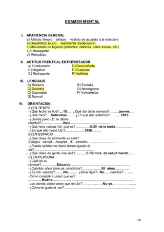 60
EXAMEN MENTAL
I. APARIENCIA GENERAL
a) Aliñado (limpio _ aliñado _ vestido de acuerdo a la estación)
b) Desaliñado (sucio _ vestimenta inadecuada)
c) Mal estado de higiene (seborrea, halitosis, uñas sucias, etc.)
c) Extravagante
d) Meticuloso.
II. ACTITUD FRENTE AL ENTREVISTADOR
a) Colaborador D) Desconfiado
B) Negativo E) Suspicaz
C) Rechazante F) Indifente
III. LENGUAJE
A) Mutismo B) Ecolalia
C) Disartria D) Neologismo
C) Coprolalia F) Verborreico
G) Normal
IV. ORIENTACION.
A) EN TIEMPO
-¿Qué fecha es hoy?.....15..... ¿Qué día de la semana?………jueves.…
-¿Qué mes?.....Setiembre........ ¿En qué año estamos?.............2016.....
-¿Dónde paso Ud. la última
navidad?........................Aqui...........................................
-¿Qué hora calcula Ud. qué es? ................5:30 de la tarde....................
-¿En qué año nació Ud.?......................1958..........
B) EN ESPACIO
-¿Qué clase de ambiente es este?
Colegio…cárcel….hospital…X…pensión…………….……….
-¿Puede señalarme hacia donde queda el
sur?..................................................................
- ¿Qué clase de gente vive acá?.............Enfermos de salud mental.......
C) EN PERSONA
-¿Cuál es su
nombre?..................Eduardo.................................................................
-¿Cuántos años tiene ya cumplidos?......................58 años.................
-¿Es Ud. casado?..........No.......... ¿tiene hijos?...No..... cuantos?………
-Cómo considera usted que es?
................Bueno.........................................................................................
-Los demás cómo creen que es Ud.? .…..…………No se………………….
-¿Cómo le gustaría ser?..............................................................................
 