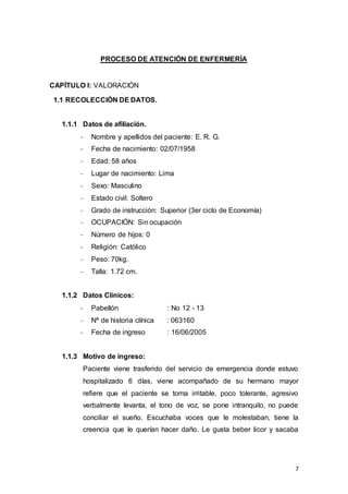 7
PROCESO DE ATENCIÓN DE ENFERMERÍA
CAPÍTULO I: VALORACIÓN
1.1 RECOLECCIÓN DE DATOS.
1.1.1 Datos de afiliación.
- Nombre y apellidos del paciente: E. R. G.
- Fecha de nacimiento: 02/07/1958
- Edad: 58 años
- Lugar de nacimiento: Lima
- Sexo: Masculino
- Estado civil: Soltero
- Grado de instrucción: Superior (3er ciclo de Economía)
- OCUPACIÓN: Sin ocupación
- Número de hijos: 0
- Religión: Católico
- Peso: 70kg.
- Talla: 1.72 cm.
1.1.2 Datos Clínicos:
- Pabellón : No 12 - 13
- Nª de historia clínica : 063160
- Fecha de ingreso : 16/06/2005
1.1.3 Motivo de ingreso:
Paciente viene trasferido del servicio de emergencia donde estuvo
hospitalizado 6 días, viene acompañado de su hermano mayor
refiere que el paciente se torna irritable, poco tolerante, agresivo
verbalmente levanta, el tono de voz, se pone intranquilo, no puede
conciliar el sueño. Escuchaba voces que le molestaban, tiene la
creencia que le querían hacer daño. Le gusta beber licor y sacaba
 
