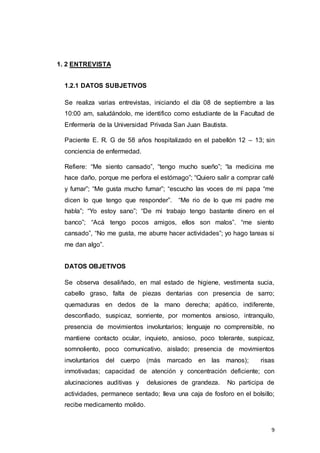 9
1. 2 ENTREVISTA
1.2.1 DATOS SUBJETIVOS
Se realiza varias entrevistas, iniciando el día 08 de septiembre a las
10:00 am, saludándolo, me identifico como estudiante de la Facultad de
Enfermería de la Universidad Privada San Juan Bautista.
Paciente E. R. G de 58 años hospitalizado en el pabellón 12 – 13; sin
conciencia de enfermedad.
Refiere: “Me siento cansado”, “tengo mucho sueño”; “la medicina me
hace daño, porque me perfora el estómago”; “Quiero salir a comprar café
y fumar”; “Me gusta mucho fumar”; “escucho las voces de mi papa “me
dicen lo que tengo que responder”. “Me rio de lo que mi padre me
habla”; “Yo estoy sano”; “De mi trabajo tengo bastante dinero en el
banco”; “Acá tengo pocos amigos, ellos son malos”. “me siento
cansado”, “No me gusta, me aburre hacer actividades”; yo hago tareas si
me dan algo”.
DATOS OBJETIVOS
Se observa desaliñado, en mal estado de higiene, vestimenta sucia,
cabello graso, falta de piezas dentarias con presencia de sarro;
quemaduras en dedos de la mano derecha; apático, indiferente,
desconfiado, suspicaz, sonriente, por momentos ansioso, intranquilo,
presencia de movimientos involuntarios; lenguaje no comprensible, no
mantiene contacto ocular, inquieto, ansioso, poco tolerante, suspicaz,
somnoliento, poco comunicativo, aislado; presencia de movimientos
involuntarios del cuerpo (más marcado en las manos); risas
inmotivadas; capacidad de atención y concentración deficiente; con
alucinaciones auditivas y delusiones de grandeza. No participa de
actividades, permanece sentado; lleva una caja de fosforo en el bolsillo;
recibe medicamento molido.
 