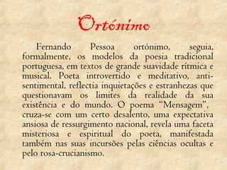 Ortónimo Fernando Pessoa ortónimo, seguia, formalmente, os modelos da poesia tradicional portuguesa, em textos de grande suavidade rítmica e musical. Poeta introvertido e meditativo, anti-sentimental, reflectia inquietações e estranhezas que questionavam os limites da realidade da sua existência e do mundo. O poema “Mensagem”,  cruza-se com um certo desalento, uma expectativa ansiosa de ressurgimento nacional, revela uma faceta misteriosa e espiritual do poeta, manifestada também nas suas incursões pelas ciências ocultas e pelo rosa-crucianismo.  