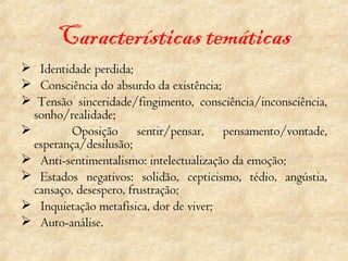 Características temáticas    Identidade perdida;    Consciência do absurdo da existência;   Tensão sinceridade/fingimento, consciência/inconsciência, sonho/realidade; Oposição sentir/pensar, pensamento/vontade, esperança/desilusão;    Anti-sentimentalismo: intelectualização da emoção;    Estados negativos: solidão, cepticismo, tédio, angústia, cansaço, desespero, frustração;    Inquietação metafísica, dor de viver;    Auto-análise. 