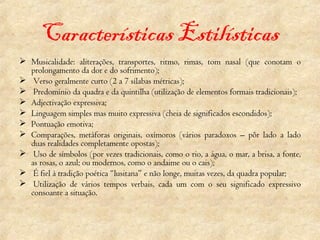 Características Estilísticas Musicalidade: aliterações, transportes, ritmo, rimas, tom nasal (que conotam o prolongamento da dor e do sofrimento);   Verso geralmente curto (2 a 7 sílabas métricas); Predomínio da quadra e da quintilha (utilização de elementos formais tradicionais); Adjectivação expressiva; Linguagem simples mas muito expressiva (cheia de significados escondidos); Pontuação emotiva; Comparações, metáforas originais, oxímoros (vários paradoxos – pôr lado a lado duas realidades completamente opostas);   Uso de símbolos (por vezes tradicionais, como o rio, a água, o mar, a brisa, a fonte, as rosas, o azul; ou modernos, como o andaime ou o cais);   É fiel à tradição poética “lusitana” e não longe, muitas vezes, da quadra popular;   Utilização de vários tempos verbais, cada um com o seu significado expressivo consoante a situação. 