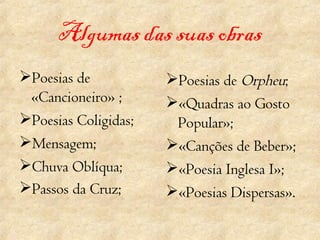 Algumas das suas obras Poesias de «Cancioneiro» ; Poesias Coligidas; Mensagem; Chuva Oblíqua; Passos da Cruz;       Poesias de  Orpheu ; «Quadras ao Gosto Popular»; «Canções de Beber»; «Poesia Inglesa I»; «Poesias Dispersas». 