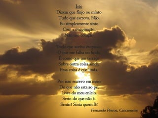 Isto Dizem que finjo ou minto Tudo que escrevo. Não. Eu simplesmente sinto Com a imaginação. Não uso coração Tudo que sonho ou passo, O que me falha ou finda, É como que um terraço Sobre outra coisa ainda. Essa coisa é que linda. Por isso escrevo em meio Do que não esta ao pé, Livre do meu enleio, Serio do que não é. Sentir? Sinta quem lê! Fernando Pessoa, Cancioneiro 