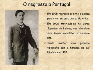 Em 1905 regressa sozinho a Lisboa para viver em casa da sua tia Anica. Em 1906 matricula-se no Curso Superior de Letras, que abandona sem sequer completar o primeiro ano. Tenta montar uma pequena tipografia com a herança da avó Dionísia em 1907. O regresso a Portugal 