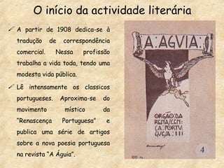 A partir de 1908  dedica-se à tradução de correspondência comercial. Nessa profissão trabalha a vida toda, tendo uma modesta vida pública. Lê intensamente os classicos portugueses. Aproxima-se do movimento místico da “Renascença Portuguesa” e publica uma série de artigos sobre a nova poesia portuguesa na revista “A Águia”. O início da actividade literária 