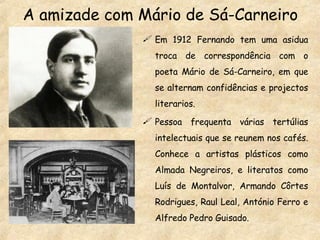 A amizade com Mário de Sá-Carneiro Em 1912 Fernando tem uma asidua troca de correspondência com o poeta Mário de Sá-Carneiro, em que se alternam confidências e projectos literarios. Pessoa frequenta várias tertúlias intelectuais que se reunem nos cafés. Conhece a artistas plásticos como Almada Negreiros, e literatos como Luís de Montalvor, Armando Côrtes Rodrigues, Raul Leal, António Ferro e Alfredo Pedro Guisado. 