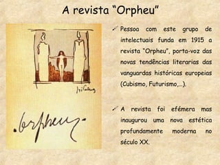 A revista “Orpheu” Pessoa com este grupo de intelectuais funda em 1915 a revista “Orpheu”, porta-voz das novas tendências literarias das vanguardas históricas europeias (Cubismo, Futurismo,…). A revista foi efémera mas inaugurou uma nova estética profundamente moderna no século XX. 