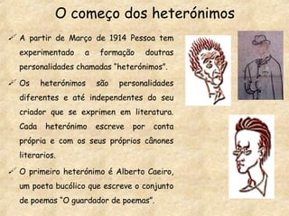 O começo dos heterónimos A partir de Março de 1914 Pessoa tem experimentado a formação doutras personalidades chamadas “heterónimos”. Os heterónimos são personalidades diferentes e até independentes do seu criador que se exprimen em literatura. Cada heterónimo escreve por conta própria e com os seus próprios cânones literarios. O primeiro heterónimo é Alberto Caeiro, um poeta bucólico que escreve o conjunto de poemas “O guardador de poemas”. 
