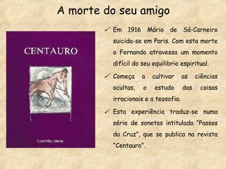 A morte do seu amigo Em 1916 Mário de Sá-Carneiro suicida-se em Paris. Com esta morte o Fernando atravessa um momento difícil do seu equilibrio espiritual. Começa a cultivar as ciências ocultas, o estudo das coisas irracionais e a teosofia. Esta experiência traduz-se numa série de sonetos intitulada “Passos da Cruz”, que se publica na revista “Centauro”. 