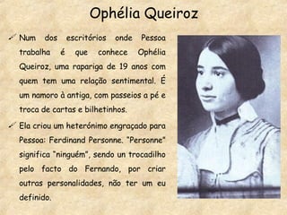 Ophélia Queiroz Num dos escritórios onde Pessoa trabalha é que conhece Ophélia Queiroz, uma rapariga de 19 anos com quem tem uma relação sentimental. É um namoro à antiga, com passeios a pé e troca de cartas e bilhetinhos. Ela criou um heterónimo engraçado para Pessoa: Ferdinand Personne. “Personne” significa “ninguém”, sendo un trocadilho pelo facto do Fernando, por criar outras personalidades, não ter um eu definido. 