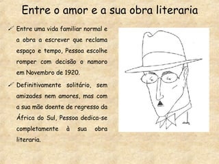 Entre o amor e a sua obra literaria Entre uma vida familiar normal e a obra a escrever que reclama espaço e tempo, Pessoa escolhe romper com decisão o namoro em Novembro de 1920. Definitivamente solitário, sem amizades nem amores, mas com a sua mãe doente de regresso da África do Sul, Pessoa dedica-se completamente à sua obra literaria. 
